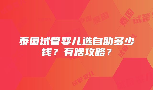 泰国试管婴儿选自助多少钱？有啥攻略？