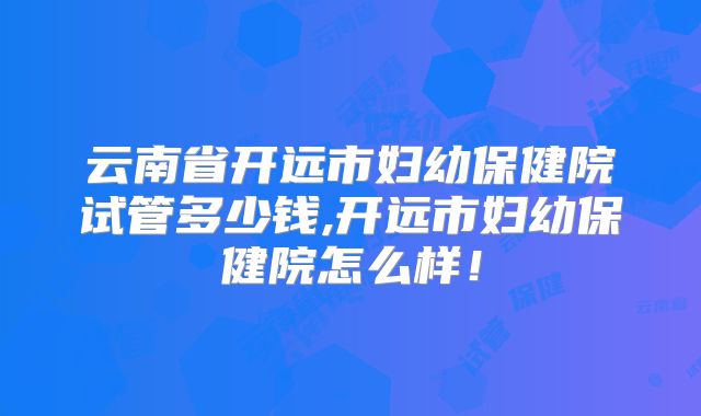 云南省开远市妇幼保健院试管多少钱,开远市妇幼保健院怎么样！