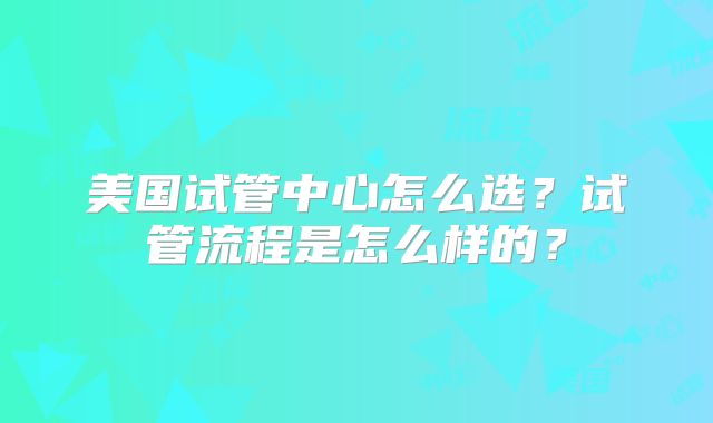 美国试管中心怎么选?试管流程是怎么样的?