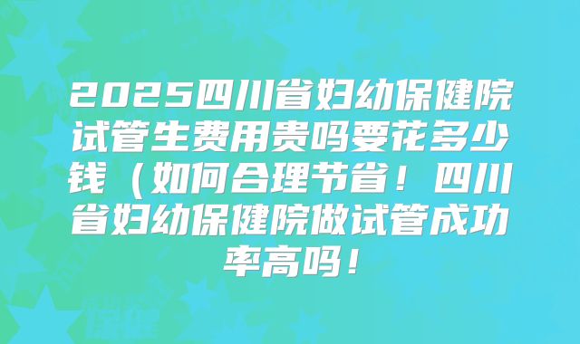 2025四川省妇幼保健院试管生费用贵吗要花多少钱(如何合理节省!四川省妇幼保健院做试管成功率高吗!