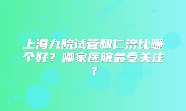 上海九院试管和仁济比哪个好？哪家医院最受关注？