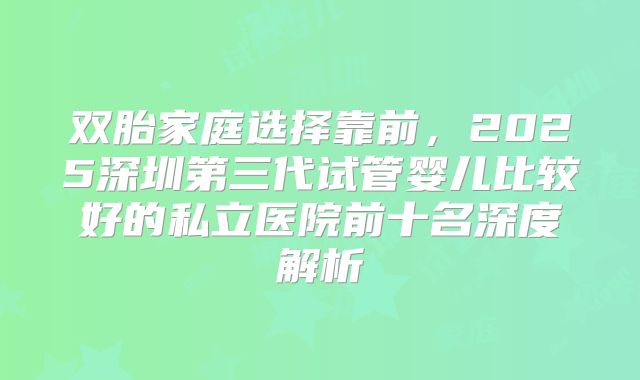 双胎家庭选择靠前，2025深圳第三代试管婴儿比较好的私立医院前十名深度解析