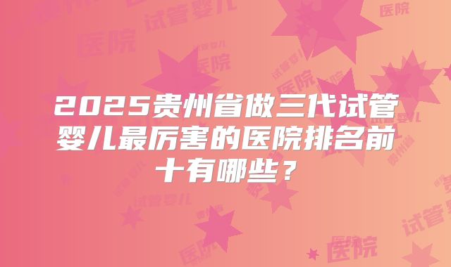 2025贵州省做三代试管婴儿最厉害的医院排名前十有哪些？