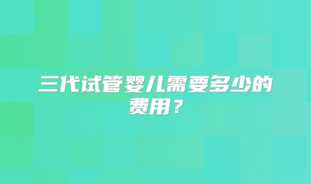 三代试管婴儿需要多少的费用？