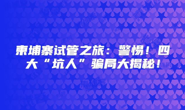 柬埔寨试管之旅：警惕！四大“坑人”骗局大揭秘！