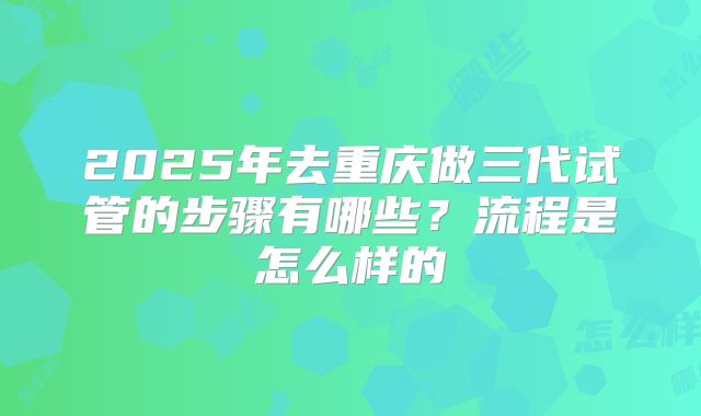 2025年去重庆做三代试管的步骤有哪些?流程是怎么样的