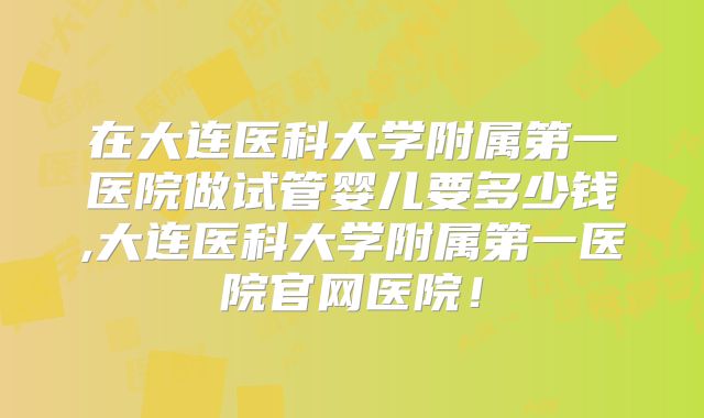 在大连医科大学附属第一医院做试管婴儿要多少钱,大连医科大学附属第一医院官网医院！