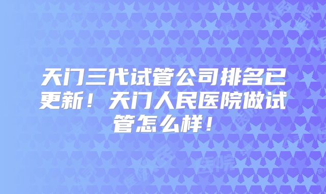 天门三代试管公司排名已更新!天门人民医院做试管怎么样!