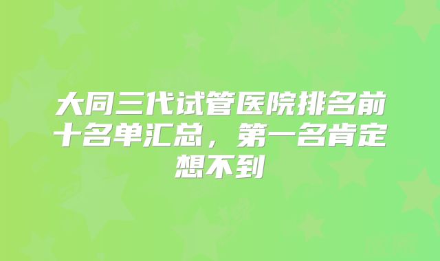 大同三代试管医院排名前十名单汇总，第一名肯定想不到