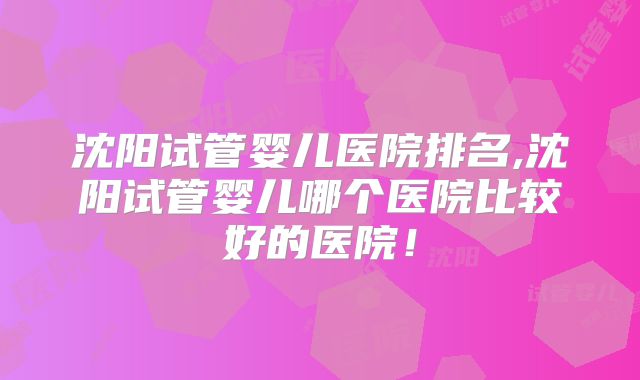 沈阳试管婴儿医院排名,沈阳试管婴儿哪个医院比较好的医院！