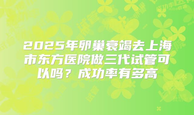 2025年卵巢衰竭去上海市东方医院做三代试管可以吗?成功率有多高