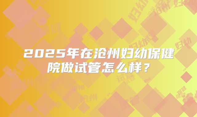 2025年在沧州妇幼保健院做试管怎么样?