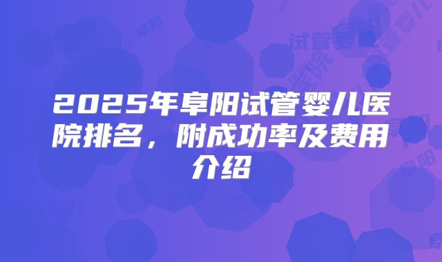 2025年阜阳试管婴儿医院排名,附成功率及费用介绍