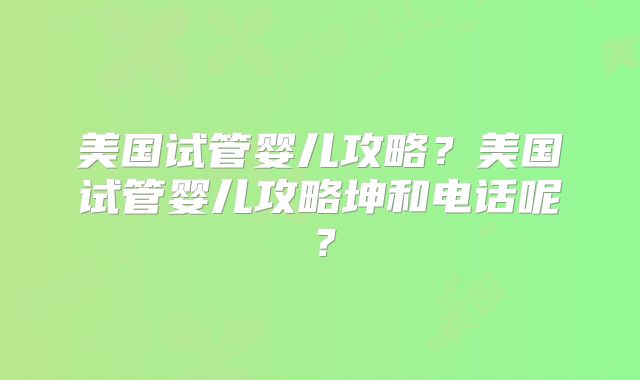 美国试管婴儿攻略?美国试管婴儿攻略坤和电话呢?