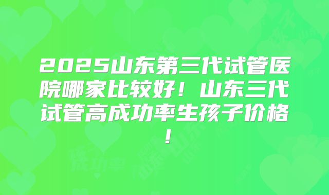 2025山东第三代试管医院哪家比较好！山东三代试管高成功率生孩子价格！