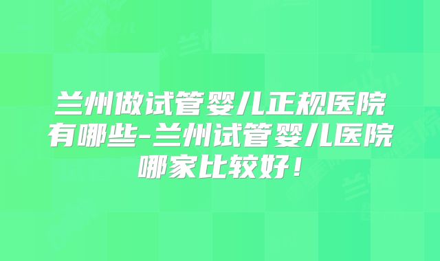 兰州做试管婴儿正规医院有哪些-兰州试管婴儿医院哪家比较好！