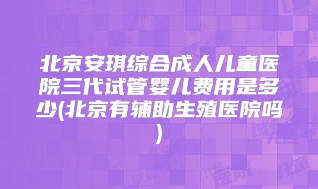 北京安琪综合成人儿童医院三代试管婴儿费用是多少(北京有辅助生殖医院吗)
