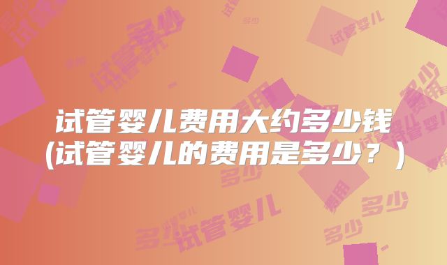 试管婴儿费用大约多少钱(试管婴儿的费用是多少？)