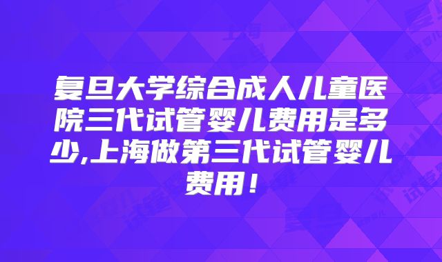 复旦大学综合成人儿童医院三代试管婴儿费用是多少,上海做第三代试管婴儿费用！