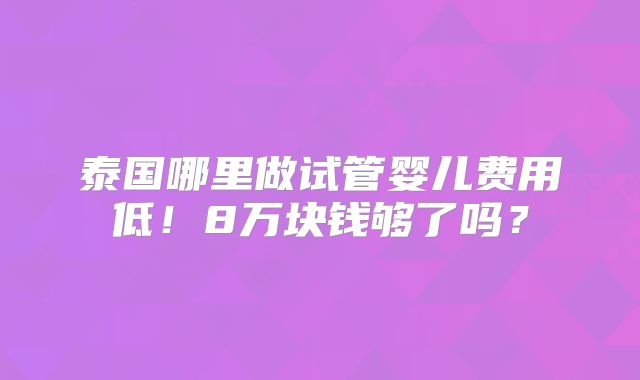 泰国哪里做试管婴儿费用低！8万块钱够了吗？