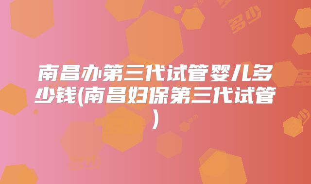 南昌办第三代试管婴儿多少钱(南昌妇保第三代试管)