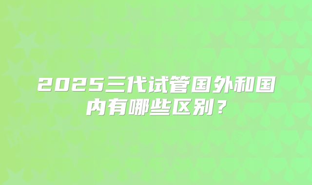 2025三代试管国外和国内有哪些区别?