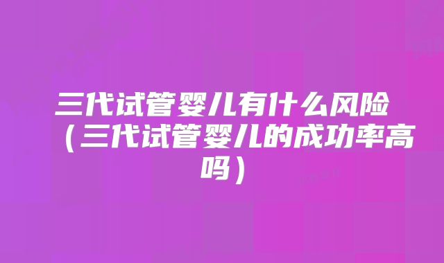 三代试管婴儿有什么风险(三代试管婴儿的成功率高吗)