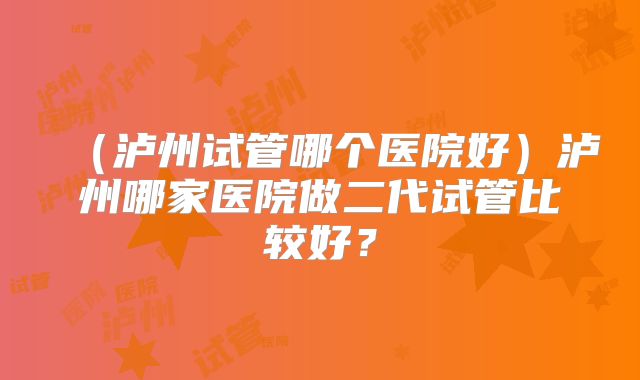 (泸州试管哪个医院好)泸州哪家医院做二代试管比较好?