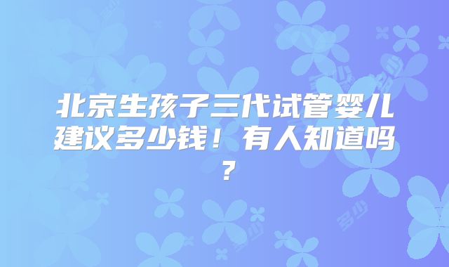 北京生孩子三代试管婴儿建议多少钱!有人知道吗?