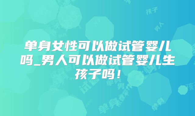 单身女性可以做试管婴儿吗_男人可以做试管婴儿生孩子吗！
