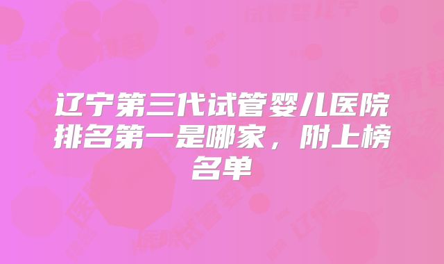 辽宁第三代试管婴儿医院排名第一是哪家，附上榜名单