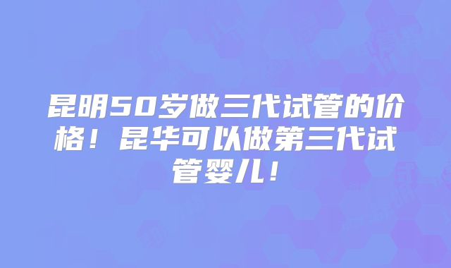 昆明50岁做三代试管的价格！昆华可以做第三代试管婴儿！