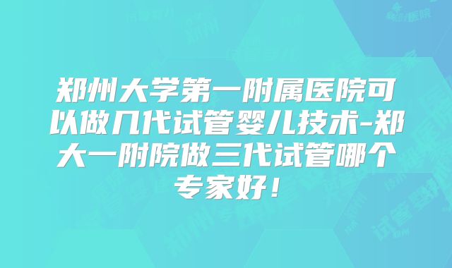 郑州大学第一附属医院可以做几代试管婴儿技术-郑大一附院做三代试管哪个专家好!