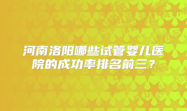 河南洛阳哪些试管婴儿医院的成功率排名前三?