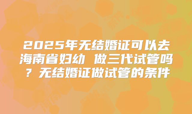 2025年无结婚证可以去海南省妇幼 做三代试管吗？无结婚证做试管的条件