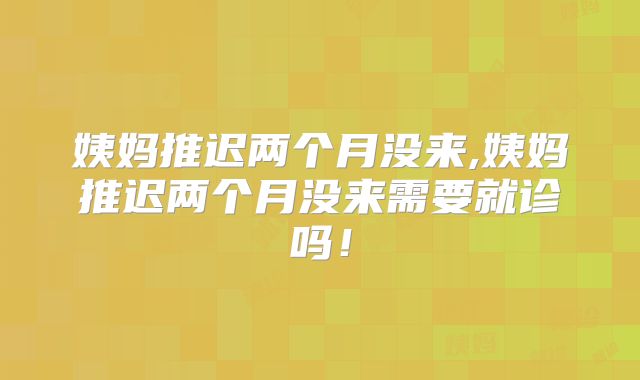 姨妈推迟两个月没来,姨妈推迟两个月没来需要就诊吗!