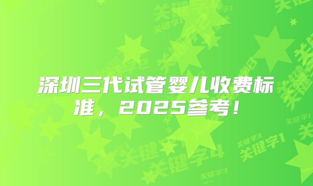 深圳三代试管婴儿收费标准,2025参考!