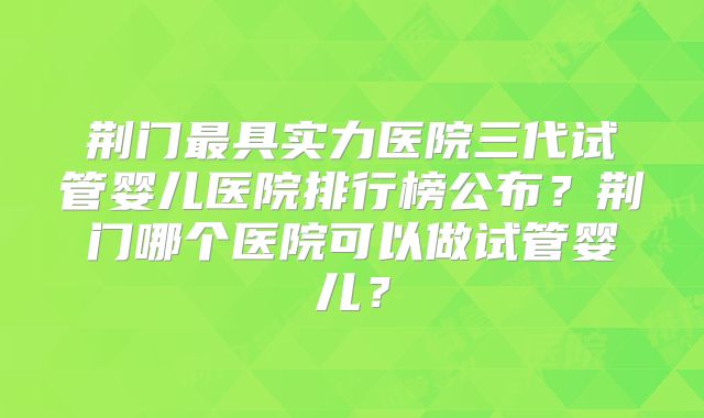荆门最具实力医院三代试管婴儿医院排行榜公布？荆门哪个医院可以做试管婴儿？