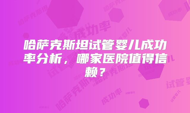 哈萨克斯坦试管婴儿成功率分析，哪家医院值得信赖？