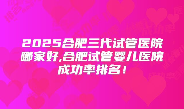 2025合肥三代试管医院哪家好,合肥试管婴儿医院成功率排名!