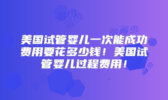 美国试管婴儿一次能成功费用要花多少钱！美国试管婴儿过程费用！