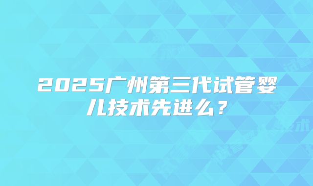 2025广州第三代试管婴儿技术先进么?