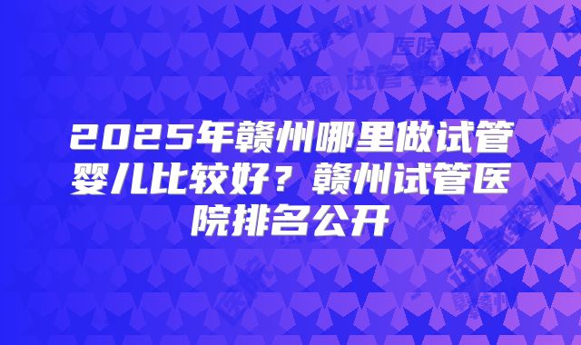 2025年赣州哪里做试管婴儿比较好?赣州试管医院排名公开