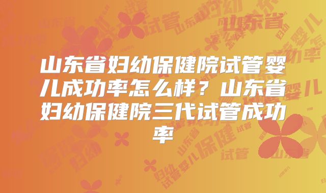 山东省妇幼保健院试管婴儿成功率怎么样？山东省妇幼保健院三代试管成功率