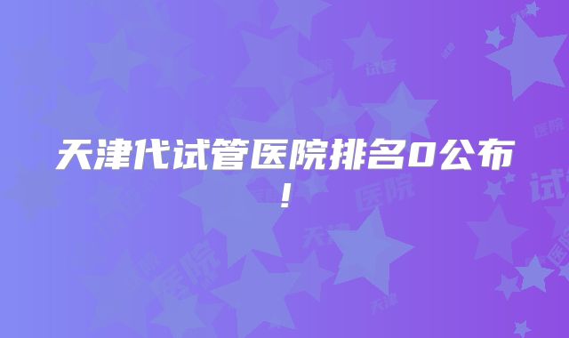 天津代试管医院排名0公布!