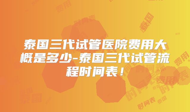 泰国三代试管医院费用大概是多少-泰国三代试管流程时间表！