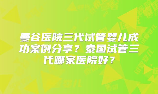 曼谷医院三代试管婴儿成功案例分享？泰国试管三代哪家医院好？