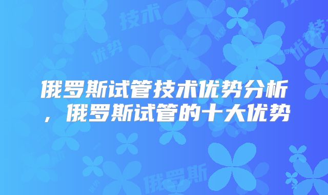 俄罗斯试管技术优势分析，俄罗斯试管的十大优势