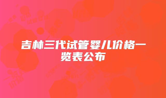 吉林三代试管婴儿价格一览表公布