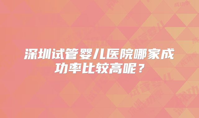 深圳试管婴儿医院哪家成功率比较高呢？